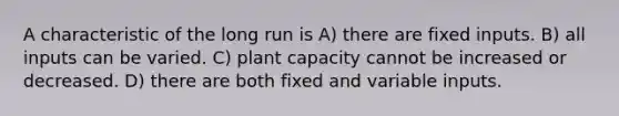 A characteristic of the long run is A) there are fixed inputs. B) all inputs can be varied. C) plant capacity cannot be increased or decreased. D) there are both fixed and variable inputs.