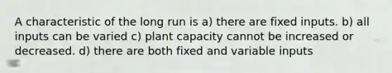 A characteristic of the long run is a) there are fixed inputs. b) all inputs can be varied c) plant capacity cannot be increased or decreased. d) there are both fixed and variable inputs