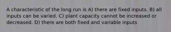 A characteristic of the long run is A) there are fixed inputs. B) all inputs can be varied. C) plant capacity cannot be increased or decreased. D) there are both fixed and variable inputs