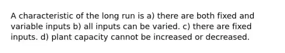 A characteristic of the long run is a) there are both fixed and variable inputs b) all inputs can be varied. c) there are fixed inputs. d) plant capacity cannot be increased or decreased.