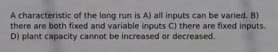 A characteristic of the long run is A) all inputs can be varied. B) there are both fixed and variable inputs C) there are fixed inputs. D) plant capacity cannot be increased or decreased.