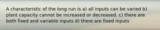 A characteristic of the long run is a) all inputs can be varied b) plant capacity cannot be increased or decreased. c) there are both fixed and variable inputs d) there are fixed inputs