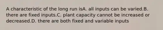 A characteristic of the long run isA. all inputs can be varied.B. there are fixed inputs.C. plant capacity cannot be increased or decreased.D. there are both fixed and variable inputs