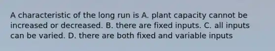 A characteristic of the long run is A. plant capacity cannot be increased or decreased. B. there are fixed inputs. C. all inputs can be varied. D. there are both fixed and variable inputs