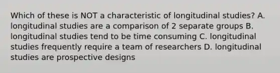 Which of these is NOT a characteristic of longitudinal studies? A. longitudinal studies are a comparison of 2 separate groups B. longitudinal studies tend to be time consuming C. longitudinal studies frequently require a team of researchers D. longitudinal studies are prospective designs