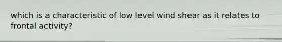 which is a characteristic of low level wind shear as it relates to frontal activity?