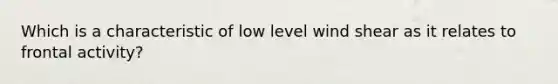 Which is a characteristic of low level wind shear as it relates to frontal activity?