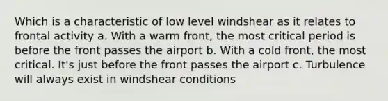 Which is a characteristic of low level windshear as it relates to frontal activity a. With a warm front, the most critical period is before the front passes the airport b. With a cold front, the most critical. It's just before the front passes the airport c. Turbulence will always exist in windshear conditions