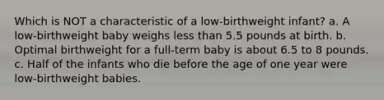 Which is NOT a characteristic of a low-birthweight infant? a. A low-birthweight baby weighs less than 5.5 pounds at birth. b. Optimal birthweight for a full-term baby is about 6.5 to 8 pounds. c. Half of the infants who die before the age of one year were low-birthweight babies.