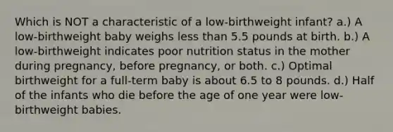 Which is NOT a characteristic of a low-birthweight infant? a.) A low-birthweight baby weighs less than 5.5 pounds at birth. b.) A low-birthweight indicates poor nutrition status in the mother during pregnancy, before pregnancy, or both. c.) Optimal birthweight for a full-term baby is about 6.5 to 8 pounds. d.) Half of the infants who die before the age of one year were low-birthweight babies.