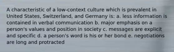 A characteristic of a low-context culture which is prevalent in United States, Switzerland, and Germany is: a. less information is contained in verbal communication b. major emphasis on a person's values and position in society c. messages are explicit and specific d. a person's word is his or her bond e. negotiations are long and protracted