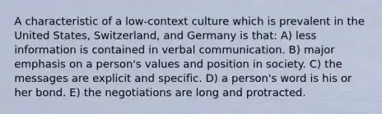 A characteristic of a low-context culture which is prevalent in the United States, Switzerland, and Germany is that: A) less information is contained in verbal communication. B) major emphasis on a person's values and position in society. C) the messages are explicit and specific. D) a person's word is his or her bond. E) the negotiations are long and protracted.