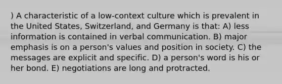 ) A characteristic of a low-context culture which is prevalent in the United States, Switzerland, and Germany is that: A) less information is contained in verbal communication. B) major emphasis is on a person's values and position in society. C) the messages are explicit and specific. D) a person's word is his or her bond. E) negotiations are long and protracted.