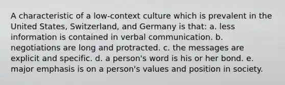 A characteristic of a low-context culture which is prevalent in the United States, Switzerland, and Germany is that: a. less information is contained in verbal communication. b. negotiations are long and protracted. c. the messages are explicit and specific. d. a person's word is his or her bond. e. major emphasis is on a person's values and position in society.