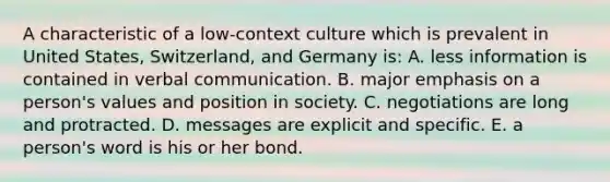 A characteristic of a low-context culture which is prevalent in United States, Switzerland, and Germany is: A. less information is contained in verbal communication. B. major emphasis on a person's values and position in society. C. negotiations are long and protracted. D. messages are explicit and specific. E. a person's word is his or her bond.