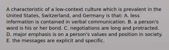 A characteristic of a low-context culture which is prevalent in the United States, Switzerland, and Germany is that: A. less information is contained in verbal communication. B. a person's word is his or her bond. C. negotiations are long and protracted. D. major emphasis is on a person's values and position in society. E. the messages are explicit and specific.