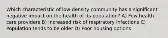 Which characteristic of low-density community has a significant negative impact on the health of its population? A) Few health care providers B) Increased risk of respiratory infections C) Population tends to be older D) Poor housing options