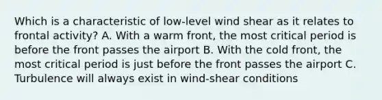 Which is a characteristic of low-level wind shear as it relates to frontal activity? A. With a warm front, the most critical period is before the front passes the airport B. With the cold front, the most critical period is just before the front passes the airport C. Turbulence will always exist in wind-shear conditions