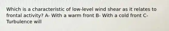 Which is a characteristic of low-level wind shear as it relates to frontal activity? A- With a warm front B- With a cold front C- Turbulence will