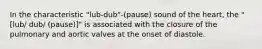 In the characteristic "lub-dub"-(pause) sound of the heart, the "[lub/ dub/ (pause)]" is associated with the closure of the pulmonary and aortic valves at the onset of diastole.