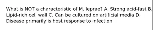 What is NOT a characteristic of M. leprae? A. Strong acid-fast B. Lipid-rich cell wall C. Can be cultured on artificial media D. Disease primarily is host response to infection