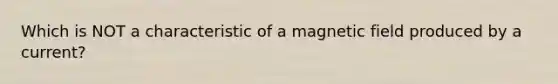 Which is NOT a characteristic of a magnetic field produced by a current?