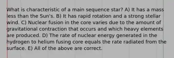 What is characteristic of a main sequence star? A) It has a mass less than the Sun's. B) It has rapid rotation and a strong stellar wind. C) Nuclear fusion in the core varies due to the amount of gravitational contraction that occurs and which heavy elements are produced. D) The rate of nuclear energy generated in the hydrogen to helium fusing core equals the rate radiated from the surface. E) All of the above are correct.