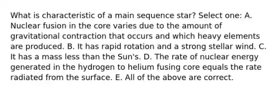 What is characteristic of a main sequence star? Select one: A. Nuclear fusion in the core varies due to the amount of gravitational contraction that occurs and which heavy elements are produced. B. It has rapid rotation and a strong stellar wind. C. It has a mass less than the Sun's. D. The rate of nuclear energy generated in the hydrogen to helium fusing core equals the rate radiated from the surface. E. All of the above are correct.