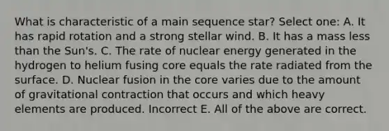 What is characteristic of a main sequence star? Select one: A. It has rapid rotation and a strong stellar wind. B. It has a mass less than the Sun's. C. The rate of nuclear energy generated in the hydrogen to helium fusing core equals the rate radiated from the surface. D. Nuclear fusion in the core varies due to the amount of gravitational contraction that occurs and which heavy elements are produced. Incorrect E. All of the above are correct.