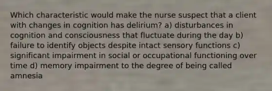 Which characteristic would make the nurse suspect that a client with changes in cognition has delirium? a) disturbances in cognition and consciousness that fluctuate during the day b) failure to identify objects despite intact sensory functions c) significant impairment in social or occupational functioning over time d) memory impairment to the degree of being called amnesia