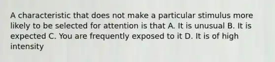 A characteristic that does not make a particular stimulus more likely to be selected for attention is that A. It is unusual B. It is expected C. You are frequently exposed to it D. It is of high intensity