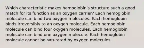 Which characteristic makes hemoglobin's structure such a good match for its function as an oxygen carrier? Each hemoglobin molecule can bind two oxygen molecules. Each hemoglobin binds irreversibly to an oxygen molecule. Each hemoglobin molecule can bind four oxygen molecules. Each hemoglobin molecule can bind one oxygen molecule. Each hemoglobin molecule cannot be saturated by oxygen molecules.