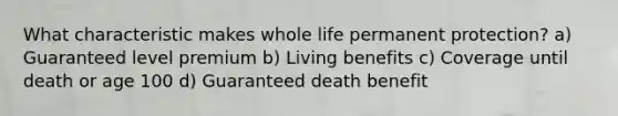 What characteristic makes whole life permanent protection? a) Guaranteed level premium b) Living benefits c) Coverage until death or age 100 d) Guaranteed death benefit