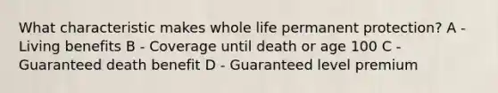 What characteristic makes whole life permanent protection? A - Living benefits B - Coverage until death or age 100 C - Guaranteed death benefit D - Guaranteed level premium