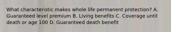 What characteristic makes whole life permanent protection? A. Guaranteed level premium B. Living benefits C. Coverage until death or age 100 D. Guaranteed death benefit