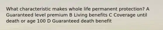 What characteristic makes whole life permanent protection? A Guaranteed level premium B Living benefits C Coverage until death or age 100 D Guaranteed death benefit