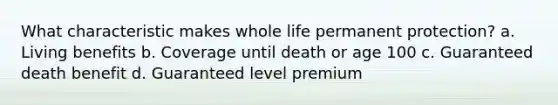 What characteristic makes whole life permanent protection? a. Living benefits b. Coverage until death or age 100 c. Guaranteed death benefit d. Guaranteed level premium