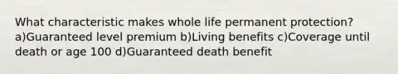 What characteristic makes whole life permanent protection?a)Guaranteed level premium b)Living benefits c)Coverage until death or age 100 d)Guaranteed death benefit