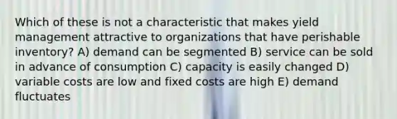 Which of these is not a characteristic that makes yield management attractive to organizations that have perishable inventory? A) demand can be segmented B) service can be sold in advance of consumption C) capacity is easily changed D) variable costs are low and fixed costs are high E) demand fluctuates