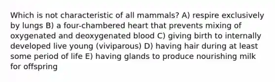 Which is not characteristic of all mammals? A) respire exclusively by lungs B) a four-chambered heart that prevents mixing of oxygenated and deoxygenated blood C) giving birth to internally developed live young (viviparous) D) having hair during at least some period of life E) having glands to produce nourishing milk for offspring