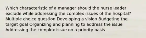 Which characteristic of a manager should the nurse leader exclude while addressing the complex issues of the hospital? Multiple choice question Developing a vision Budgeting the target goal Organizing and planning to address the issue Addressing the complex issue on a priority basis