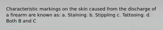 Characteristic markings on the skin caused from the discharge of a firearm are known​ as: a. Staining. b. Stippling c. Tattooing. d. Both B and C