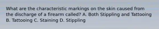 What are the characteristic markings on the skin caused from the discharge of a firearm called? A. Both Stippling and Tattooing B. Tattooing C. Staining D. Stippling