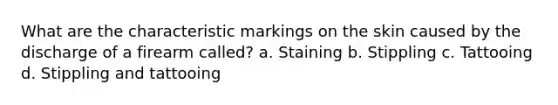 What are the characteristic markings on the skin caused by the discharge of a firearm called? a. Staining b. Stippling c. Tattooing d. Stippling and tattooing