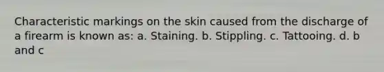 Characteristic markings on the skin caused from the discharge of a firearm is known as: a. Staining. b. Stippling. c. Tattooing. d. b and c