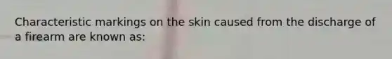 Characteristic markings on the skin caused from the discharge of a firearm are known​ as: