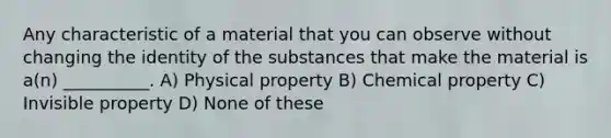 Any characteristic of a material that you can observe without changing the identity of the substances that make the material is a(n) __________. A) Physical property B) Chemical property C) Invisible property D) None of these