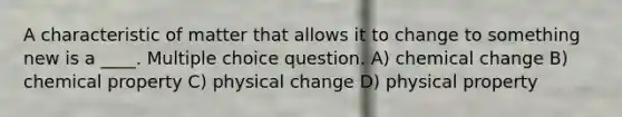 A characteristic of matter that allows it to change to something new is a ____. Multiple choice question. A) chemical change B) chemical property C) physical change D) physical property