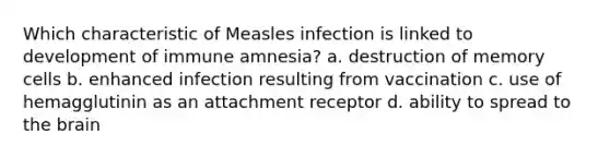 Which characteristic of Measles infection is linked to development of immune amnesia? a. destruction of memory cells b. enhanced infection resulting from vaccination c. use of hemagglutinin as an attachment receptor d. ability to spread to the brain