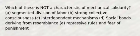 Which of these is NOT a characteristic of mechanical solidarity? (a) segmented division of labor (b) strong collective consciousness (c) interdependent mechanisms (d) Social bonds deriving from resemblance (e) repressive rules and fear of punishment